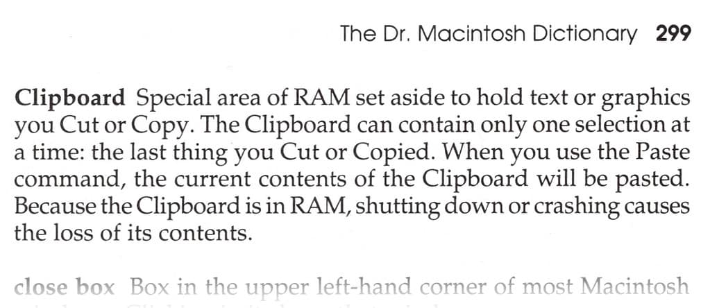 The Clipboard is a special area of RAM set aside to hold text or graphics you Cut or Copy. The Clipboard can contain only one selection at a time: the last thing you Cut or Copied. When you use the Paste command, the current contents of the Clipboard will be pasted. Because the Clipboard is held in RAM, shutting down, restarting, or crashing causes the loss of its contents.